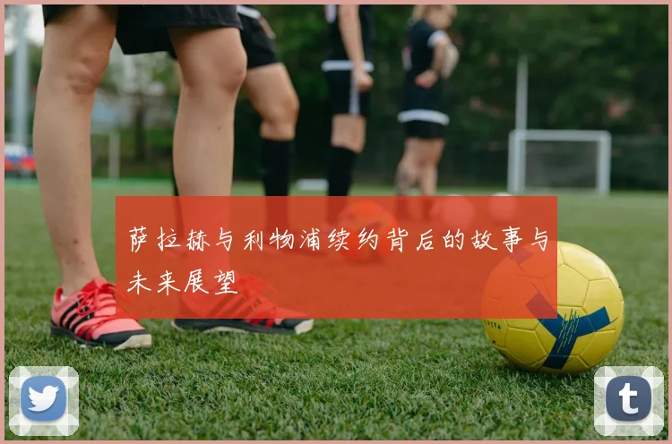 萨拉赫与利物浦续约背后的故事与未来展望