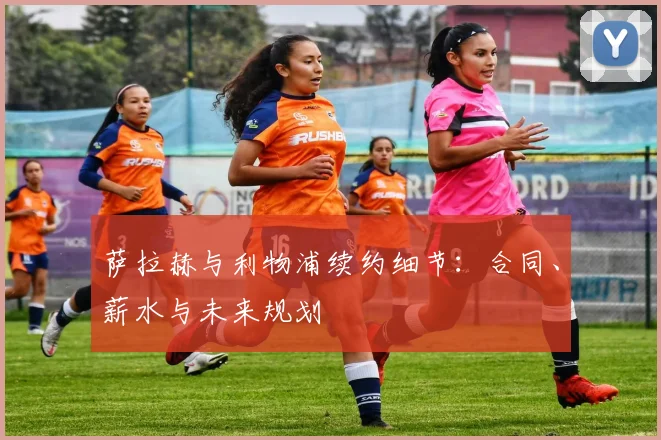 萨拉赫与利物浦续约细节：合同、薪水与未来规划