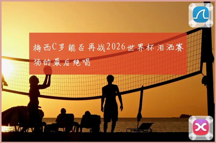 梅西C罗能否再战2026世界杯泪洒赛场的最后绝唱