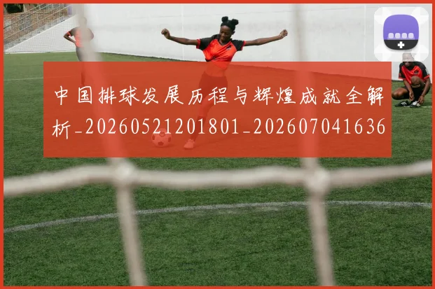 中国排球发展历程与辉煌成就全解析_20260521201801_20260704163652