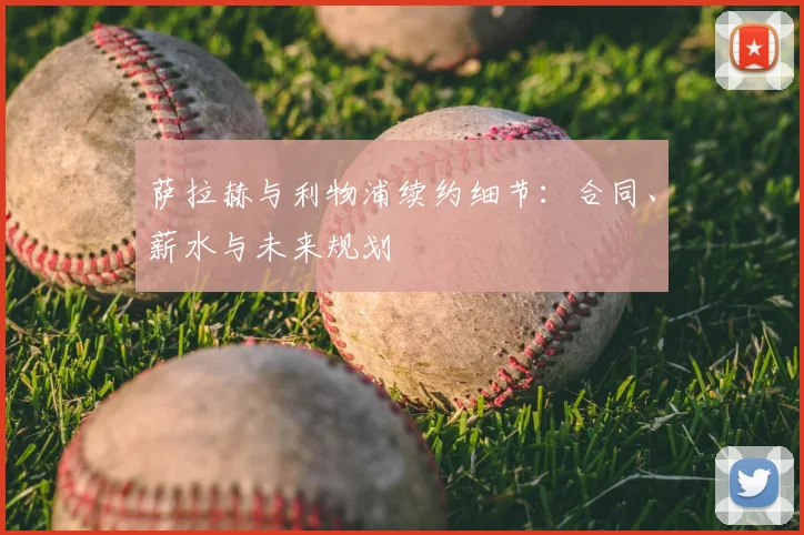 萨拉赫与利物浦续约细节:合同、薪水与未来规划