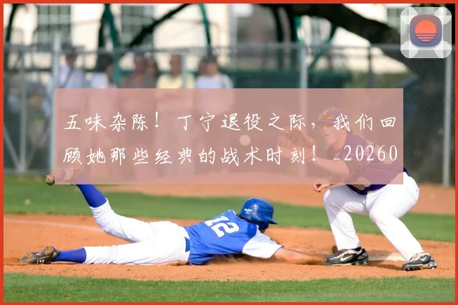 五味杂陈！丁宁退役之际，我们回顾她那些经典的战术时刻！_20260703213127
