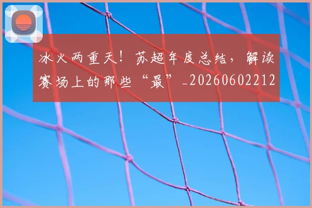 冰火两重天!苏超年度总结,解读赛场上的那些“最”_20260602212426