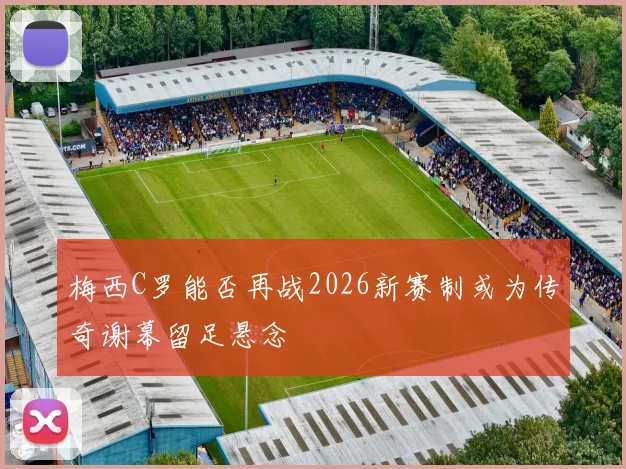 梅西C罗能否再战2026新赛制或为传奇谢幕留足悬念