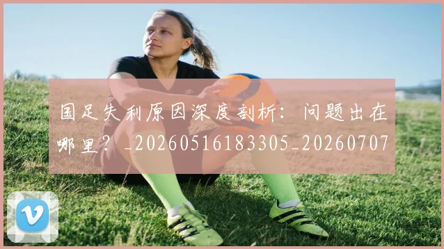 国足失利原因深度剖析：问题出在哪里？_20260516183305_20260707014130