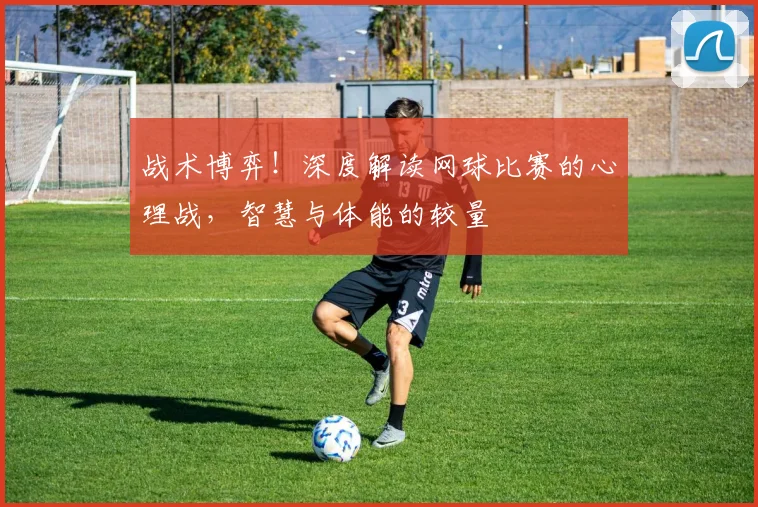 战术博弈！深度解读网球比赛的心理战，智慧与体能的较量