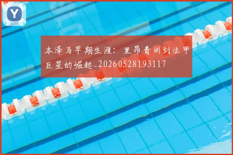 本泽马早期生涯：里昂青训到法甲巨星的崛起_20260528193117