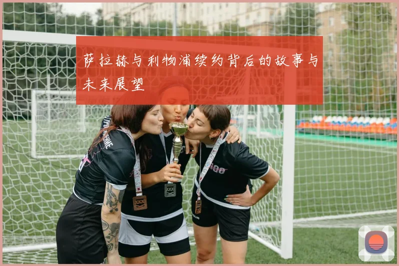 萨拉赫与利物浦续约背后的故事与未来展望