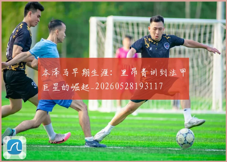 本泽马早期生涯:里昂青训到法甲巨星的崛起_20260528193117