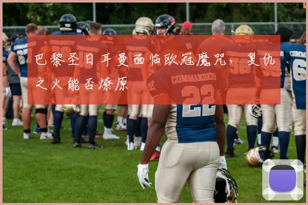 巴黎圣日耳曼面临欧冠魔咒,复仇之火能否燎原